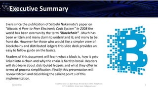 01/12/2016
Esselltee Ltd, 521 Bath Road, Bristol BS3133HH; Telephone
07710 813601; Email Suki.74@gmail.com
2
Executive Summary
Evers since the publication of Satoshi Nakamoto’s paper on
“bitcoin: A Peer-to-Peer Electronic Cash System” in 2008 the
world has been overrun by the term “Blockchain” . Much has
been written and many claim to understand it; and many to be
frank do. However for those who would like a simpler view of
blockchains and distributed ledgers this slide deck provides an
easy to follow guide on the basics.
Readers of this document will learn what a block is, how it gets
linked into a chain and why the chain is hard to break. Readers
will also learn about distributed ledgers and what they offer in
terms of process simplification. Finally this presentation will
review bitcoin and describing the salient point s of this
implementation.
 