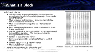 01/12/2016
Esselltee Ltd, 521 Bath Road, Bristol BS3133HH; Telephone
07710 813601; Email Suki.74@gmail.com
5
What is a Block
Individual blocks:
• Can be created by anyone in the blockchain’s domain -
according to the rules of the chain designer – These can be
called “Creators”
• Must be signed by the creator – Using their private key –
Part of the security mechanism
• Must contain the creators public key – For validation
purposes
• Must identify the predecessor and successor blocks – The
linking mechanism
• Use the signature of the previous block in the calculation of
the next block signature – The linking and integrity
management mechanism
• Contain at least one time stamp
• Can be strengthened by using Proof of Work – Added
security
• Contain a payload – e.g. a bank balance
• May include Smart Contracts
“There is no standard for block design” If viewed a block is just a blob of hexadecimal data
 