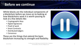 01/12/2016
Esselltee Ltd, 521 Bath Road, Bristol BS3133HH; Telephone
07710 813601; Email Suki.74@gmail.com
6
Before we continue
Whilst blocks are the individual components of
a blockchain before we move on to looking at
how blockchains work it is worth pausing to
look at a few details like:
• Cryptographic Keys
• Digital Signatures
• Proof of work
• Smart Contracts
• Distributed ledgers
• Consensus
These are the things that extend the basic
blockchain increasing its strength and flexibility
 