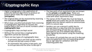01/12/2016
Esselltee Ltd, 521 Bath Road, Bristol BS3133HH; Telephone
07710 813601; Email Suki.74@gmail.com
7
Cryptographic Keys
• Digital cryptography is the application of
publically defined algorithms to produce an
output which hides the original data
(encryption)
• The original data can be recovered by reversing
the calculation (decryption)
• What stops unauthorised people from reversing
a cryptographic algorithm to recover the
original data is the use of secret numbers called
cryptographic keys
• Cryptographic keys are kept secret
• Without the correct key a cryptographic
algorithm cannot be reversed
• There are two types of cryptographic keys
• A symmetric key is one that can be used to
encrypt and decrypt a piece of data
• An asymmetric key comes in two parts, one
to encrypt data and the other to decrypt it
• The two parts of an asymmetric key are known
as the private and public keys. These are
mathematically joined and cannot swapped or
used with other asymmetric keys
• The owner of the Private Key must be keep it
secret whilst the public key can be shared with
people who the owners wants to communicate
with in a secure way
• Senders can use a person’s public key to
encrypt data in a way that only the owner of
the corresponding private key can open it
(decrypt) or use it to validate data that has
been signed by the owner using the matching
private key
• The owner of a private key can use it to decrypt
data encrypted with the corresponding public
key or sign data for validation with the
matching public key.
 