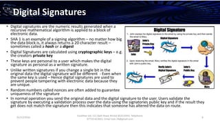 01/12/2016
Esselltee Ltd, 521 Bath Road, Bristol BS3133HH; Telephone
07710 813601; Email Suki.74@gmail.com
8
Digital Signatures
• Digital signatures are the numeric results generated when a
recursive mathematical algorithm is applied to a block of
electronic data.
• SHA 1 is an example of a signing algorithm – no matter how big
the data block is, it always returns a 20 character result –
sometimes called a hash or a digest
• Digital Signatures are calculated using cryptographic keys – e.g.
the creators private key
• These keys are personal to a user which makes the digital
signature as personal as a written signature.
• Unlike written signatures if you change a single bit in the
original data the digital signature will be different - Even when
the same key is used – Hence digital signatures are used to
prevent people tampering with electronic data because they
are unique.
• Random numbers called nonces are often added to guarantee
uniqueness of the signature
• In normal operation you send the original data and the digital signature to the user. Users validate the
signature by executing a validation process over the data using the signatories public key and if the result they
get does not match the signature then this indicates that someone has altered the data on route.
 
