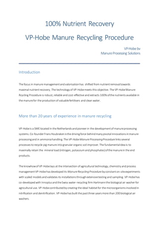 100% Nutrient Recovery
VP-Hobe Manure Recycling Procedure
VP-Hobebv
ManureProcessing Solutions
Introduction
The focus in manure managementandvalorisationhas shifted from nutrientremovaltowards
maximal nutrientrecovery. The technology of VP-Hobemeets this objective. The VP-HobeManure
Rcycling Procedure is robust, reliable and cost-effective and extracts 100% ofthe nutrientsavailable in
the manurefor the productionof valuablefertilisers and clean water.
More than 20 years of experience in manure recycling
VP-Hobeis a SME located in the Netherlandsandpioneer in the developmentof manureprocessing
systems. Co-founderFransHoubrakenisthe drivingforce behindmany pivotal innovationsinmanure
processingand in ammoniahandling. The VP-HobeManureProcessingProcedure linksseveral
processesto recycle pig manure intogranular organic soil improver. The fundamentalidea is to
maximally retain the mineral load (nitrogen, potassiumandphosphates)ofthe manurein the end
products.
The knowhowof VP-Hobelays at the intersection of agricultural technology, chemistry and process
managementVP-Hobehasdeveloped its ManureRecycling Procedure by constanton-siteexperiments
with scaled modelsandvalidates its installationsthroughextensivetesting and sampling. VP-Hobehas
co-developedwith InnoplusandtheSwiss water-recycling firm Hartmannthe biological air washer for
agricultural use. VP-Hobecontributedby creating the ideal habitatfor the microorganismsinvolvedin
nitrification and denitrification. VP-Hobehasbuilt the pastthree yearsmore than 200 biological air
washers.
 