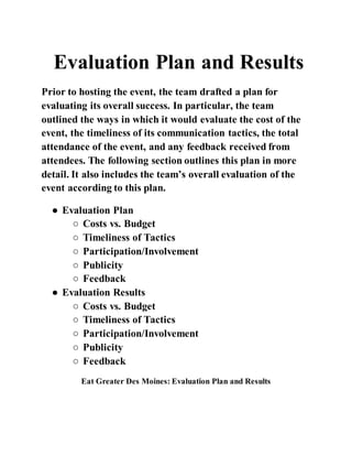 Evaluation Plan and Results
Prior to hosting the event, the team drafted a plan for
evaluating its overall success. In particular, the team
outlined the ways in which it would evaluate the cost of the
event, the timeliness of its communication tactics, the total
attendance of the event, and any feedback received from
attendees. The following section outlines this plan in more
detail. It also includes the team’s overall evaluation of the
event according to this plan.
● Evaluation Plan
○ Costs vs. Budget
○ Timeliness of Tactics
○ Participation/Involvement
○ Publicity
○ Feedback
● Evaluation Results
○ Costs vs. Budget
○ Timeliness of Tactics
○ Participation/Involvement
○ Publicity
○ Feedback
Eat Greater Des Moines: Evaluation Plan and Results
 