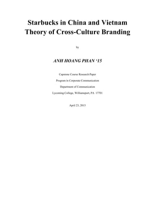 Starbucks in China and Vietnam
Theory of Cross-Culture Branding
by
ANH HOANG PHAN ‘15
Capstone Course Research Paper
Program in Corporate Communication
Department of Communication
Lycoming College, Williamsport, PA 17701
April 23, 2015
 