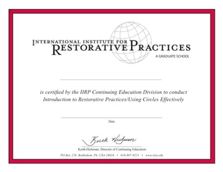 V
PO Box 229, Bethlehem, PA, USA 18016 • 610-807-9221 • www.iirp.edu
A GRADUATE SCHOOL
Keith Hickman, Director of Continuing Education
Date
is certified by the IIRP Continuing Education Division to conduct
Introduction to Restorative Practices/Using Circles Effectively
St. Claire Adriaan
Training of Trainers: March 27-29, 2015
 
