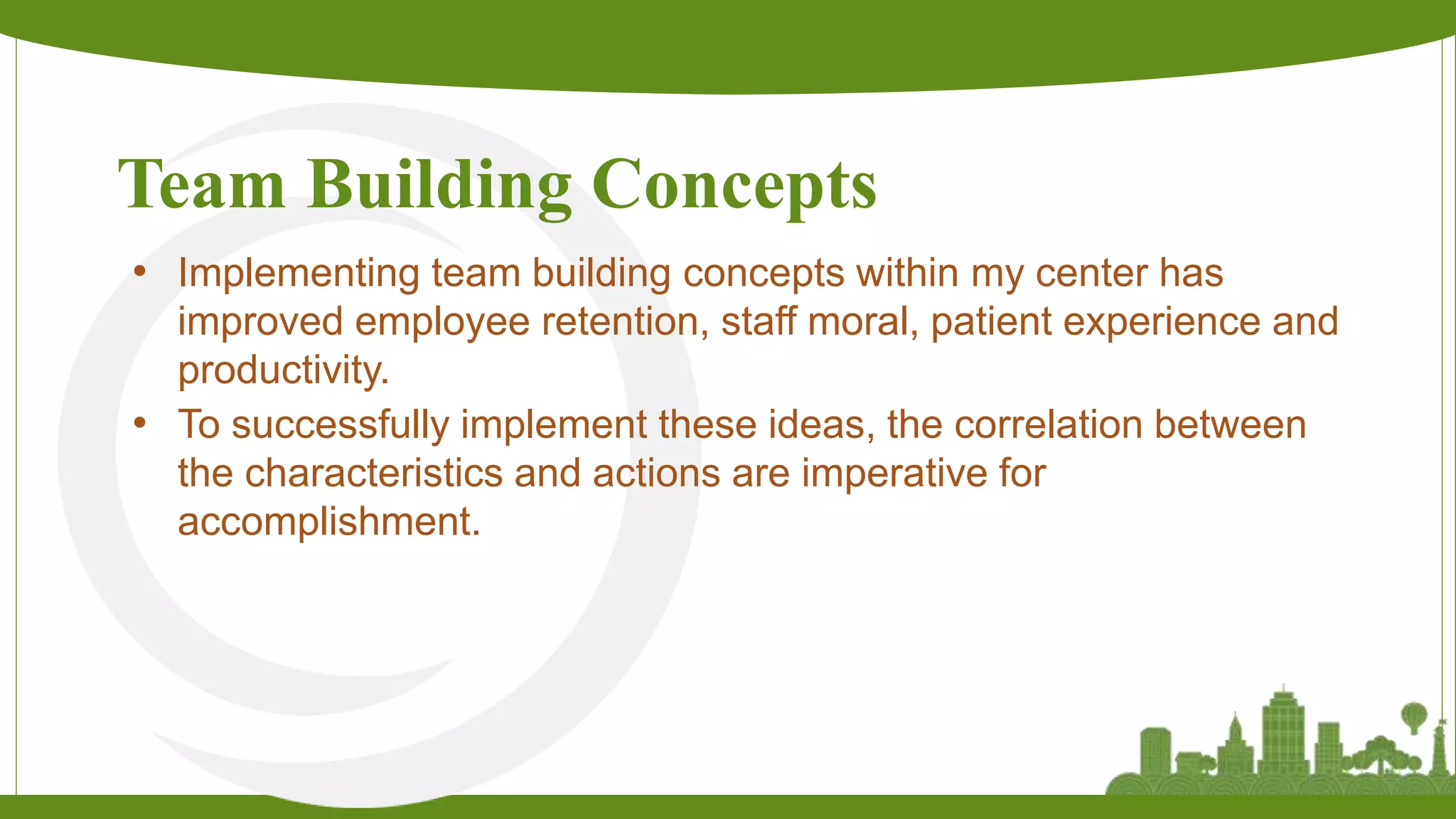 Team Building Concepts
• Implementing team building concepts within my center has
improved employee retention, staff moral, patient experience and
productivity.
• To successfully implement these ideas, the correlation between
the characteristics and actions are imperative for
accomplishment.
 