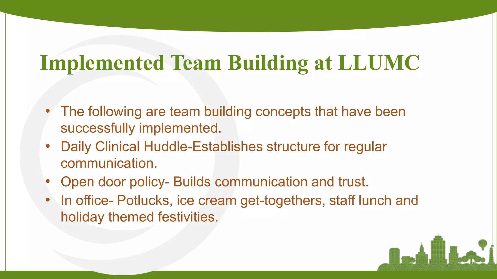 Implemented Team Building at LLUMC
• The following are team building concepts that have been
successfully implemented.
• Daily Clinical Huddle-Establishes structure for regular
communication.
• Open door policy- Builds communication and trust.
• In office- Potlucks, ice cream get-togethers, staff lunch and
holiday themed festivities.
 