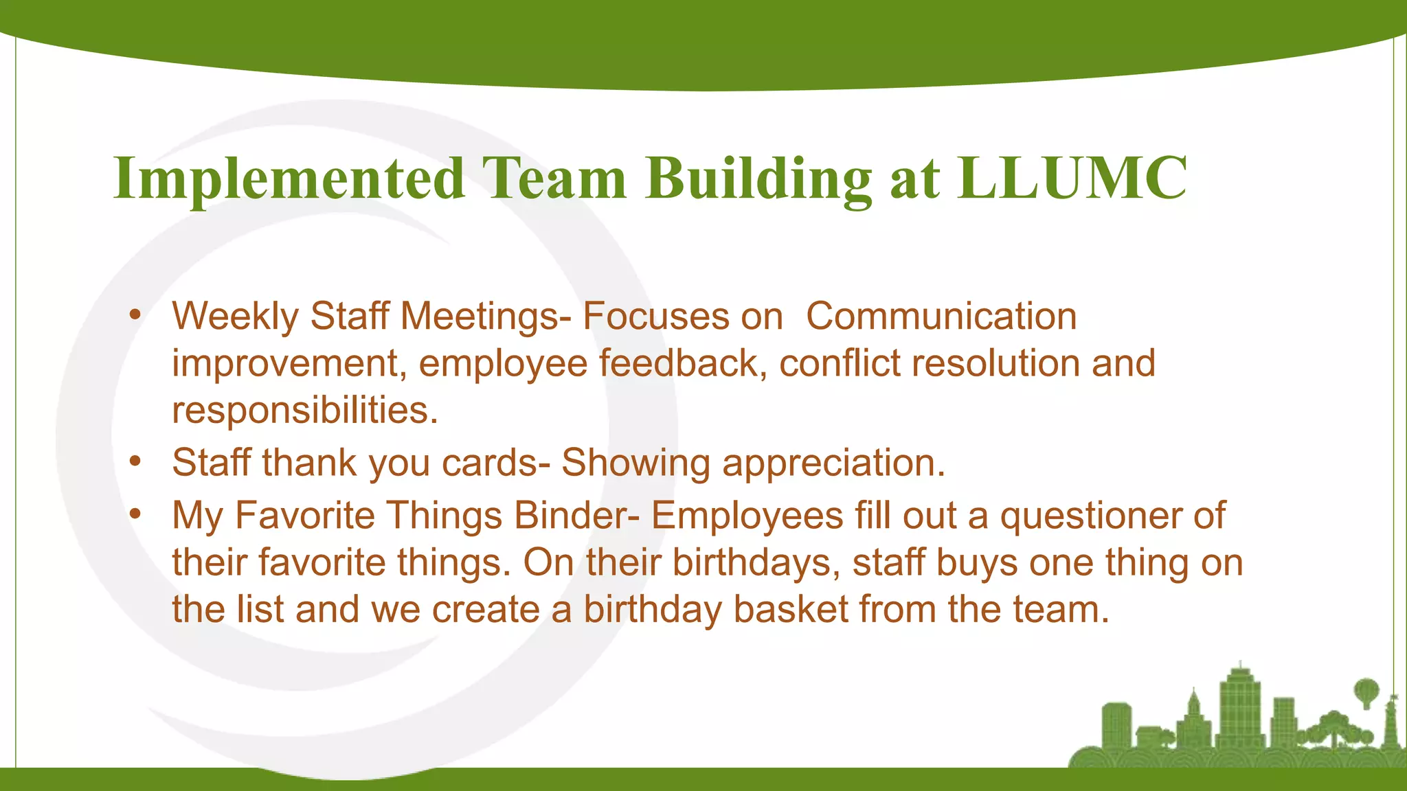 Implemented Team Building at LLUMC
• Weekly Staff Meetings- Focuses on Communication
improvement, employee feedback, conflict resolution and
responsibilities.
• Staff thank you cards- Showing appreciation.
• My Favorite Things Binder- Employees fill out a questioner of
their favorite things. On their birthdays, staff buys one thing on
the list and we create a birthday basket from the team.
 