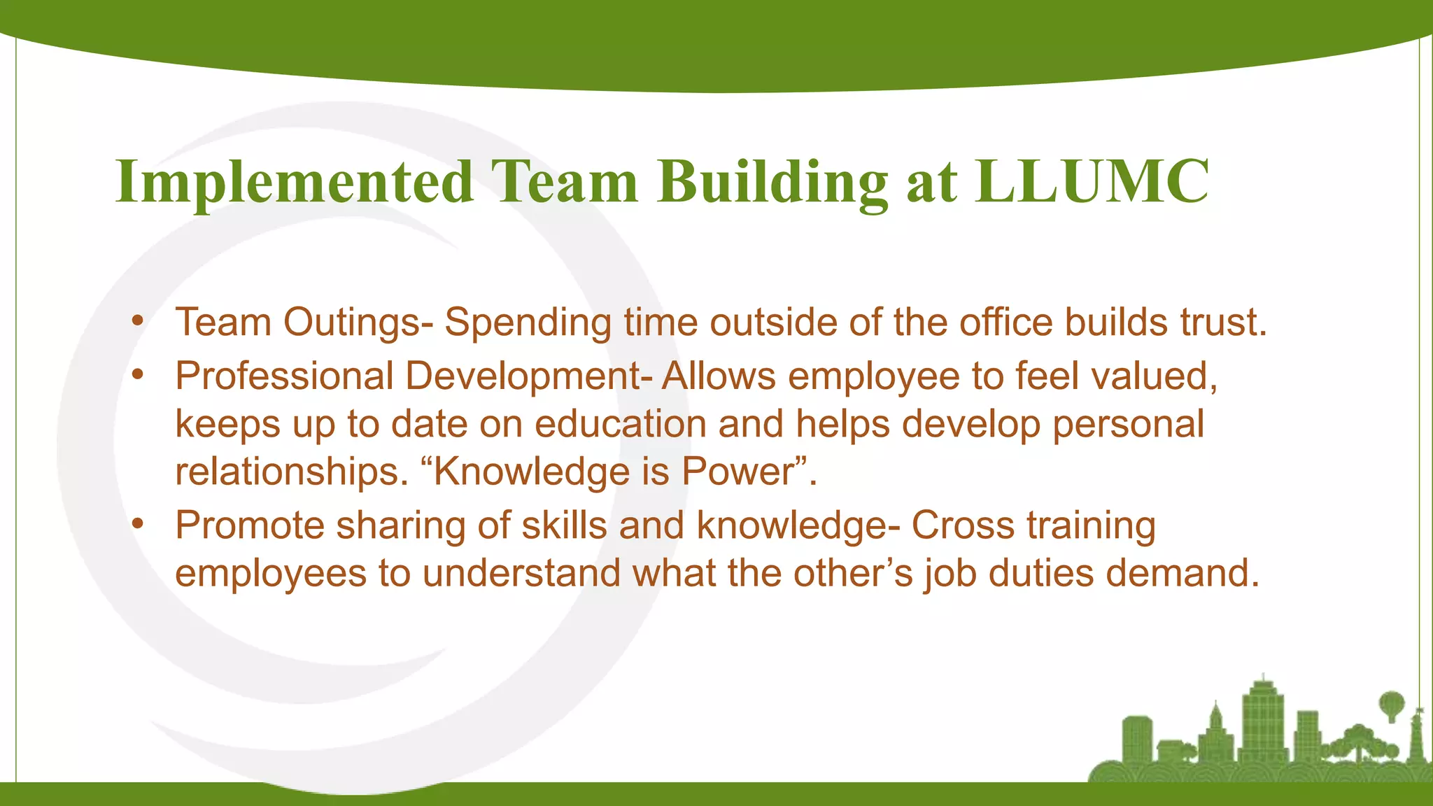 Implemented Team Building at LLUMC
• Team Outings- Spending time outside of the office builds trust.
• Professional Development- Allows employee to feel valued,
keeps up to date on education and helps develop personal
relationships. “Knowledge is Power”.
• Promote sharing of skills and knowledge- Cross training
employees to understand what the other’s job duties demand.
 
