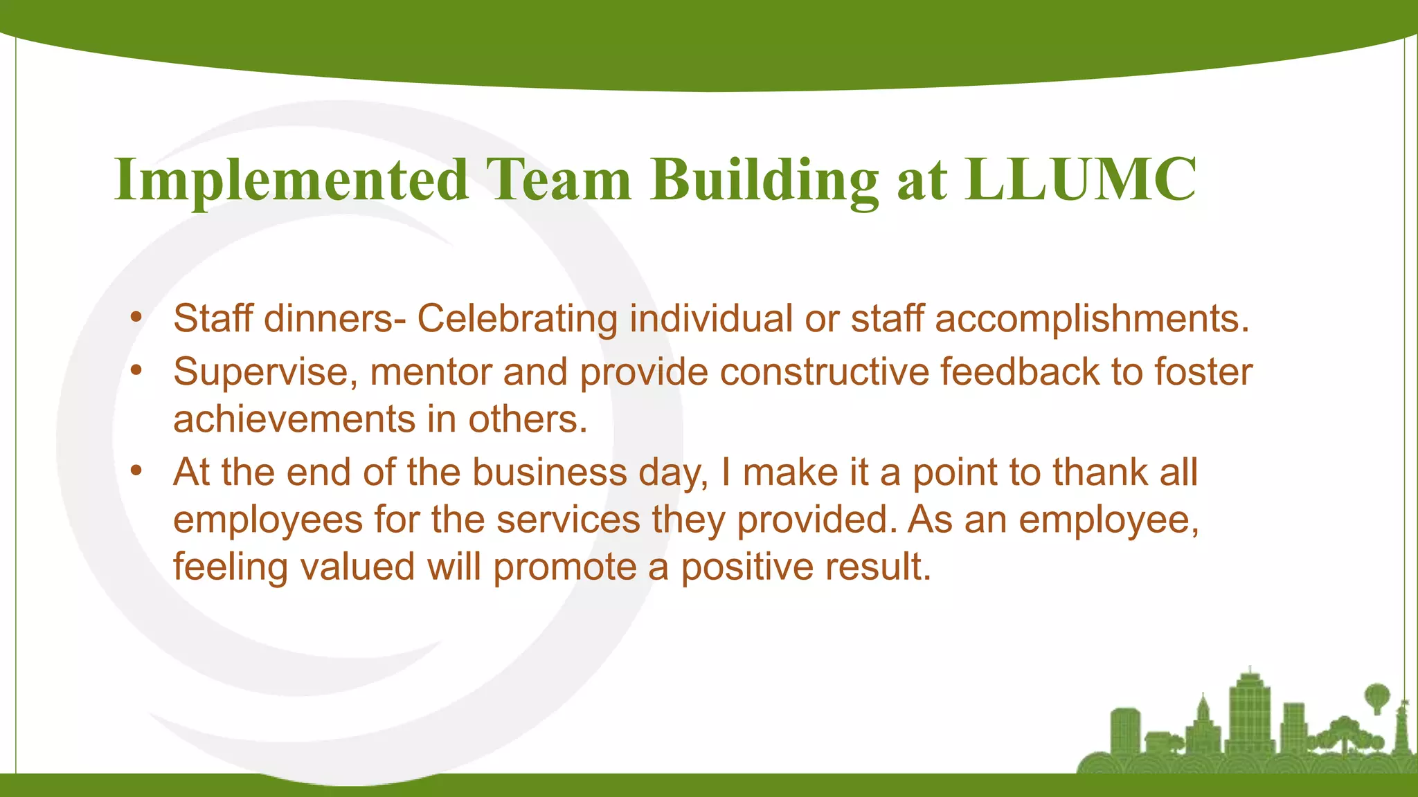 Implemented Team Building at LLUMC
• Staff dinners- Celebrating individual or staff accomplishments.
• Supervise, mentor and provide constructive feedback to foster
achievements in others.
• At the end of the business day, I make it a point to thank all
employees for the services they provided. As an employee,
feeling valued will promote a positive result.
 