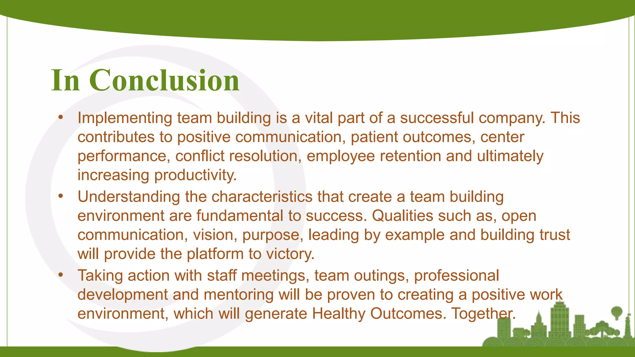 In Conclusion
• Implementing team building is a vital part of a successful company. This
contributes to positive communication, patient outcomes, center
performance, conflict resolution, employee retention and ultimately
increasing productivity.
• Understanding the characteristics that create a team building
environment are fundamental to success. Qualities such as, open
communication, vision, purpose, leading by example and building trust
will provide the platform to victory.
• Taking action with staff meetings, team outings, professional
development and mentoring will be proven to creating a positive work
environment, which will generate Healthy Outcomes. Together.
 