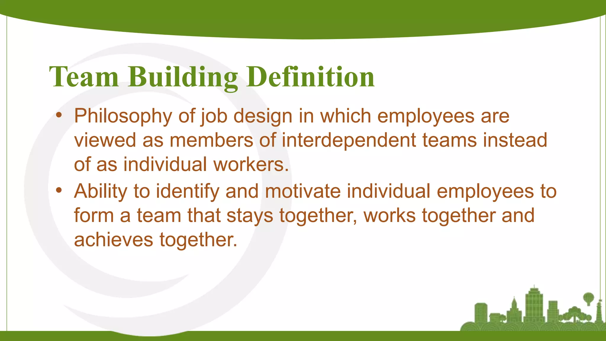 Team Building Definition
• Philosophy of job design in which employees are
viewed as members of interdependent teams instead
of as individual workers.
• Ability to identify and motivate individual employees to
form a team that stays together, works together and
achieves together.
 