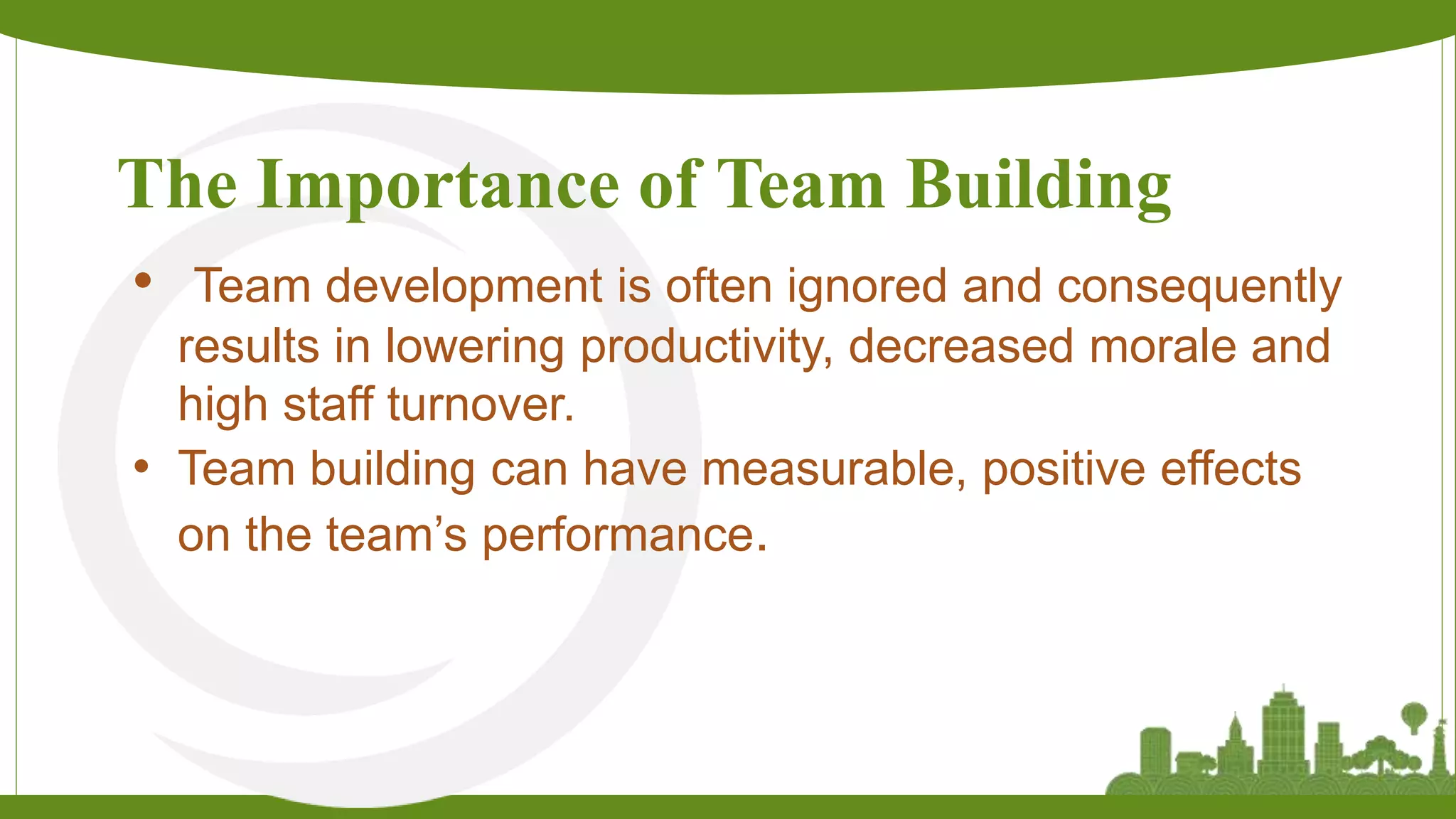 The Importance of Team Building
• Team development is often ignored and consequently
results in lowering productivity, decreased morale and
high staff turnover.
• Team building can have measurable, positive effects
on the team’s performance.
 