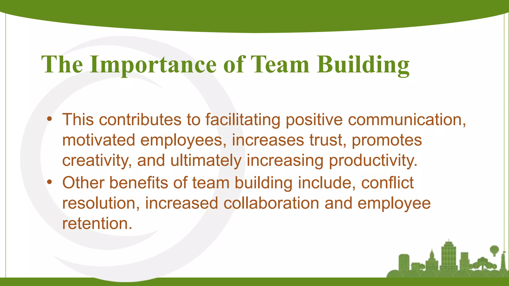 The Importance of Team Building
• This contributes to facilitating positive communication,
motivated employees, increases trust, promotes
creativity, and ultimately increasing productivity.
• Other benefits of team building include, conflict
resolution, increased collaboration and employee
retention.
 