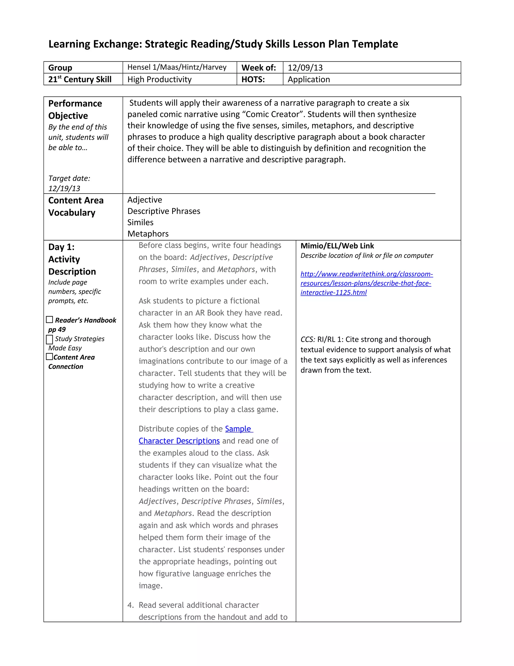 Learning Exchange: Strategic Reading/Study Skills Lesson Plan Template
Group Hensel 1/Maas/Hintz/Harvey Week of: 12/09/13
21st
Century Skill High Productivity HOTS: Application
Performance
Objective
By the end of this
unit, students will
be able to…
Target date:
12/19/13
Students will apply their awareness of a narrative paragraph to create a six
paneled comic narrative using “Comic Creator”. Students will then synthesize
their knowledge of using the five senses, similes, metaphors, and descriptive
phrases to produce a high quality descriptive paragraph about a book character
of their choice. They will be able to distinguish by definition and recognition the
difference between a narrative and descriptive paragraph.
Content Area
Vocabulary
Adjective
Descriptive Phrases
Similes
Metaphors
Day 1:
Activity
Description
Include page
numbers, specific
prompts, etc.
Reader’s Handbook
pp 49
Study Strategies
Made Easy
Content Area
Connection
Before class begins, write four headings
on the board: Adjectives, Descriptive
Phrases, Similes, and Metaphors, with
room to write examples under each.
Ask students to picture a fictional
character in an AR Book they have read.
Ask them how they know what the
character looks like. Discuss how the
author's description and our own
imaginations contribute to our image of a
character. Tell students that they will be
studying how to write a creative
character description, and will then use
their descriptions to play a class game.
Distribute copies of the Sample
Character Descriptions and read one of
the examples aloud to the class. Ask
students if they can visualize what the
character looks like. Point out the four
headings written on the board:
Adjectives, Descriptive Phrases, Similes,
and Metaphors. Read the description
again and ask which words and phrases
helped them form their image of the
character. List students' responses under
the appropriate headings, pointing out
how figurative language enriches the
image.
4. Read several additional character
descriptions from the handout and add to
Mimio/ELL/Web Link
Describe location of link or file on computer
http://www.readwritethink.org/classroom-
resources/lesson-plans/describe-that-face-
interactive-1125.html
CCS: RI/RL 1: Cite strong and thorough
textual evidence to support analysis of what
the text says explicitly as well as inferences
drawn from the text.
 