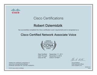 Cisco Certifications
Robert Dziemidzik
has successfully completed the Cisco certification exam requirements and is recognized as a
Cisco Certified Network Associate Voice
Date Certified
Valid Through
Cisco ID No.
September 17, 2011
November 9, 2016
CSCO11570871
Validate this certificate's authenticity at
www.cisco.com/go/verifycertificate
Certificate Verification No. 424183179395APYL
Chuck Robbins
Chief Executive Officer
Cisco Systems, Inc.
© 2016 Cisco and/or its affiliates
600261777
0222
 