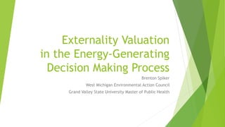 Externality Valuation
in the Energy-Generating
Decision Making Process
Brenton Spiker
West Michigan Environmental Action Council
Grand Valley State University Master of Public Health
 