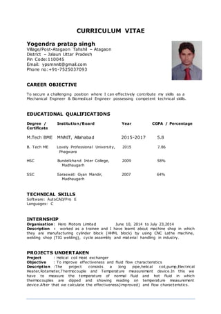 CURRICULUM VITAE
Yogendra pratap singh
Village/Post-Atagaon Tahshil – Atagaon
District – Jalaun Uttar Pradesh
Pin Code:110045
Email: ypsmnnit@gmail.com
Phone no:+91-7525037093
CAREER OBJECTIVE
To secure a challenging position where I can effectively contribute my skills as a
Mechanical Engineer & Biomedical Engineer possessing competent technical skills.
EDUCATIONAL QUALIFICATIONS
Degree / Institution/Board Year CGPA / Percentage
Certificate
M.Tech BME MNNIT, Allahabad 2015-2017 5.8
B. Tech ME Lovely Professional University, 2015 7.86
Phagwara
HSC Bundelkhand Inter College, 2009 58%
Madhaugarh
SSC Saraswati Gyan Mandir, 2007 64%
Madhaugarh
TECHNICAL SKILLS
Software: AutoCAD/Pro E
Languages: C
INTERNSHIP
Organisation: Hero Motors Limited June 10, 2014 to July 23,2014
Description : worked as a trainee and I have learnt about machine shop in which
they are manufacturing cylinder block (HHML block) by using CNC Lathe machine,
welding shop (TIG welding), cycle assembly and material handling in industry.
PROJECTS UNDERTAKEN
Project : Helical coil Heat exchanger
Objective : To improve effectiveness and fluid flow characteristics
Description :The project consists a long pipe,helical coil,pump,Electrical
Heater,Rotameter,Thermocouple and Temperature measurement device.In this we
have to measure the temperature of normal fluid and hot fluid in which
thermocouples are dipped and showing reading on temperature measurement
device.After that we calculate the effectiveness(improved) and flow characteristics.
 
