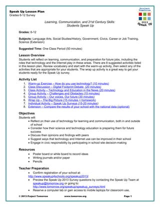 Speak Up Lesson Plan
Grades 6-12 Survey
Learning, Communication, and 21st Century Skills:
Students Speak Up
Grades: 6-12
Subjects: Language Arts, Social Studies/History, Government, Civics, Career or Job Training,
Science (Extension)
Suggested Time: One Class Period (50 minutes)
Lesson Overview
Students will reflect on learning, communication, and preparation for future jobs, including the
roles that technology and the Internet play in these areas. There are 8 suggested activities listed
in this lesson plan. Review vocabulary and start with the warm-up activity, then select any of the
activities that are appropriate for your students. The wrap up activity is a great way to get your
students ready for the Speak Up survey.
Activity List
1. Warm-up Exercise – How do you use technology? (10 minutes)
2. Class Discussion – Digital Footprint Debate (20 minutes)
3. Class Activity – Technology and Education in the News (20 minutes)
4. Group Activity – Challenges and Obstacles (15 minutes)
5. Group Activity – Our voices, Our future (30 minutes)
6. Wrap Up – The Big Picture (15 minutes + homework)
7. Individual Activity – Speak Up Surveys (15-20 minutes)
8. Extension – Compare the results of your school with the national data (optional)
Objectives
Students will:
• Reflect on their use of technology for learning and communication, both in and outside
of school
• Consider how their science and technology education is preparing them for future
success
• Discuss their opinions and findings with peers
• Suggest ways that technology and Internet use can be improved in their school
• Engage in civic responsibility by participating in school site decision-making
Resources
• Poster board or white board to record ideas
• Writing journals and/or paper
• Pencils
Teacher Preparation
• Confirm registration of your school at:
http://www.speakup4schools.org/speakup2013/
• Preview the Speak Up 2013 Survey questions by contacting the Speak Up Team at
speakup@tomorrow.org or going to:
http://www.tomorrow.org/speakup/speakup_surveys.html
• Reserve a computer lab or gain access to mobile laptops for classroom use,
© 2013 Project Tomorrow www.tomorrow.org Page 1
 