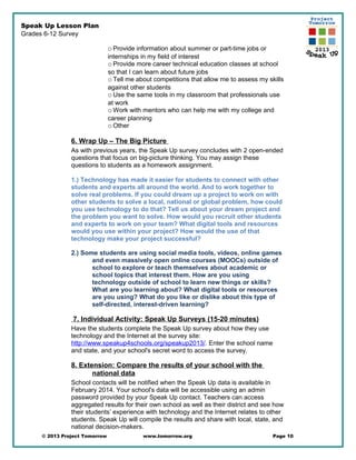 Speak Up Lesson Plan
Grades 6-12 Survey
oProvide information about summer or part-time jobs or
internships in my field of interest
oProvide more career technical education classes at school
so that I can learn about future jobs
oTell me about competitions that allow me to assess my skills
against other students
oUse the same tools in my classroom that professionals use
at work
oWork with mentors who can help me with my college and
career planning
oOther
6. Wrap Up – The Big Picture
As with previous years, the Speak Up survey concludes with 2 open-ended
questions that focus on big-picture thinking. You may assign these
questions to students as a homework assignment.
1.) Technology has made it easier for students to connect with other
students and experts all around the world. And to work together to
solve real problems. If you could dream up a project to work on with
other students to solve a local, national or global problem, how could
you use technology to do that? Tell us about your dream project and
the problem you want to solve. How would you recruit other students
and experts to work on your team? What digital tools and resources
would you use within your project? How would the use of that
technology make your project successful?
2.) Some students are using social media tools, videos, online games
and even massively open online courses (MOOCs) outside of
school to explore or teach themselves about academic or
school topics that interest them. How are you using
technology outside of school to learn new things or skills?
What are you learning about? What digital tools or resources
are you using? What do you like or dislike about this type of
self-directed, interest-driven learning?
7. Individual Activity: Speak Up Surveys (15-20 minutes)
Have the students complete the Speak Up survey about how they use
technology and the Internet at the survey site:
http://www.speakup4schools.org/speakup2013/. Enter the school name
and state, and your school's secret word to access the survey.
8. Extension: Compare the results of your school with the
national data
School contacts will be notified when the Speak Up data is available in
February 2014. Your school's data will be accessible using an admin
password provided by your Speak Up contact. Teachers can access
aggregated results for their own school as well as their district and see how
their students’ experience with technology and the Internet relates to other
students. Speak Up will compile the results and share with local, state, and
national decision-makers.
© 2013 Project Tomorrow www.tomorrow.org Page 10
 