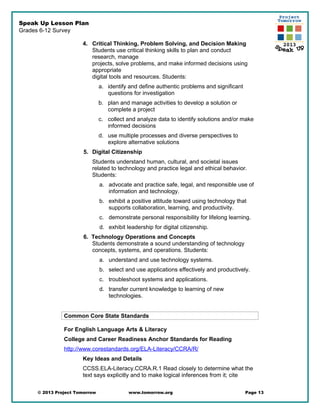 Speak Up Lesson Plan
Grades 6-12 Survey
4. Critical Thinking, Problem Solving, and Decision Making
Students use critical thinking skills to plan and conduct
research, manage
projects, solve problems, and make informed decisions using
appropriate
digital tools and resources. Students:
a. identify and define authentic problems and significant
questions for investigation
b. plan and manage activities to develop a solution or
complete a project
c. collect and analyze data to identify solutions and/or make
informed decisions
d. use multiple processes and diverse perspectives to
explore alternative solutions
5. Digital Citizenship
Students understand human, cultural, and societal issues
related to technology and practice legal and ethical behavior.
Students:
a. advocate and practice safe, legal, and responsible use of
information and technology.
b. exhibit a positive attitude toward using technology that
supports collaboration, learning, and productivity.
c. demonstrate personal responsibility for lifelong learning.
d. exhibit leadership for digital citizenship.
6. Technology Operations and Concepts
Students demonstrate a sound understanding of technology
concepts, systems, and operations. Students:
a. understand and use technology systems.
b. select and use applications effectively and productively.
c. troubleshoot systems and applications.
d. transfer current knowledge to learning of new
technologies.
Common Core State Standards
For English Language Arts & Literacy
College and Career Readiness Anchor Standards for Reading
http://www.corestandards.org/ELA-Literacy/CCRA/R/
Key Ideas and Details
CCSS.ELA-Literacy.CCRA.R.1 Read closely to determine what the
text says explicitly and to make logical inferences from it; cite
© 2013 Project Tomorrow www.tomorrow.org Page 13
 