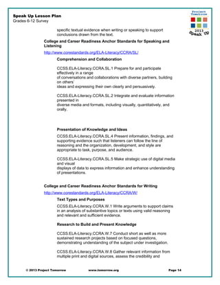 Speak Up Lesson Plan
Grades 6-12 Survey
specific textual evidence when writing or speaking to support
conclusions drawn from the text.
College and Career Readiness Anchor Standards for Speaking and
Listening
http://www.corestandards.org/ELA-Literacy/CCRA/SL/
Comprehension and Collaboration
CCSS.ELA-Literacy.CCRA.SL.1 Prepare for and participate
effectively in a range
of conversations and collaborations with diverse partners, building
on others’
ideas and expressing their own clearly and persuasively.
CCSS.ELA-Literacy.CCRA.SL.2 Integrate and evaluate information
presented in
diverse media and formats, including visually, quantitatively, and
orally.
Presentation of Knowledge and Ideas
CCSS.ELA-Literacy.CCRA.SL.4 Present information, findings, and
supporting evidence such that listeners can follow the line of
reasoning and the organization, development, and style are
appropriate to task, purpose, and audience.
CCSS.ELA-Literacy.CCRA.SL.5 Make strategic use of digital media
and visual
displays of data to express information and enhance understanding
of presentations.
College and Career Readiness Anchor Standards for Writing
http://www.corestandards.org/ELA-Literacy/CCRA/W/
Text Types and Purposes
CCSS.ELA-Literacy.CCRA.W.1 Write arguments to support claims
in an analysis of substantive topics or texts using valid reasoning
and relevant and sufficient evidence.
Research to Build and Present Knowledge
CCSS.ELA-Literacy.CCRA.W.7 Conduct short as well as more
sustained research projects based on focused questions,
demonstrating understanding of the subject under investigation.
CCSS.ELA-Literacy.CCRA.W.8 Gather relevant information from
multiple print and digital sources, assess the credibility and
© 2013 Project Tomorrow www.tomorrow.org Page 14
 