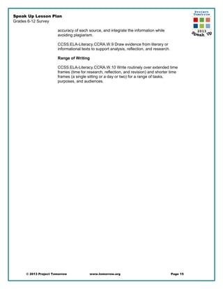 Speak Up Lesson Plan
Grades 6-12 Survey
accuracy of each source, and integrate the information while
avoiding plagiarism.
CCSS.ELA-Literacy.CCRA.W.9 Draw evidence from literary or
informational texts to support analysis, reflection, and research.
Range of Writing
CCSS.ELA-Literacy.CCRA.W.10 Write routinely over extended time
frames (time for research, reflection, and revision) and shorter time
frames (a single sitting or a day or two) for a range of tasks,
purposes, and audiences.
© 2013 Project Tomorrow www.tomorrow.org Page 15
 