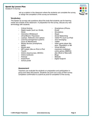 Speak Up Lesson Plan
Grades 6-12 Survey
set up a station in the classroom where the students can complete the survey,
or assign the completion of the survey as homework.
Vocabulary
The Speak Up surveys ask questions about the tools that students use for learning
inside and outside of the classroom. In preparation for the survey, discuss any new
terminology with students.
- Critical thinking
- Digital reader (such as: Kindle,
Nook)
- Interactive Whiteboard
(SmartBoard, Polyvision)
- Laptops, Netbooks and Laptops
- Learning management systems
(such as Blackboard)
- Mobile devices (smartphone,
tablet)
- Mobile apps
- MP3 player (like an iPod or iPod
Touch)
- Online class/courses, MOOCs
- Online textbooks
- Podcast
- PowerPoint
- School portal
- Smartphone (iPhone,
Droid)
- Simulations
- Skype
- Social Networking
- Tablet PC (such as iPad)
- Text messaging
- Twitter
- Video game player like
xbox, Playstation or Wii
- Virtual Worlds/
massively multiplayer
online games (MMOG)
(like World of Warcraft)
- Blogs
- Website
- Digital footprint
Assessment
Teachers can evaluate the students on preparation and participation in
group and class discussions. Students can print out a copy of their survey
completion confirmation to submit as proof of completion of the survey.
© 2013 Project Tomorrow www.tomorrow.org Page 2
 