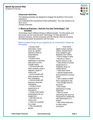 Speak Up Lesson Plan
Grades 6-12 Survey
Classroom Activities
The following activities are designed to engage the students in the survey
experience
and understand the importance of their participation. You may choose to do
all or some
of these exercises.
1. Warm-up Exercise – How Do You Use Technology? (10
minutes)
Technology means different things to different people. For this activity and
the survey, we are using the term “technology” to mean all kinds of
electronic devices, not just computers and the Internet. Start by reviewing
the following Speak Up questions with the class:
Which of these things do you regularly do for schoolwork? (Check all
that apply)
oAccess class
information online
(such as: grades,
teacher's notes or
presentations,
podcasts)
oAccess online
databases or real time
data (such as from
Google maps)
oCommunicate with
other students using a
webcam, skype or
online chat
oCommunicate with
other students using
text messaging
oCommunicate with
teachers using text
messaging
oConduct virtual
experiments or
simulations
oCreate multi-media
presentations for an
assignment
oGet help from an
online tutor
oListen to a podcast
for a class
oPlay educational
games
o Post online
digital content (writing,
videos, artwork) that I
have created to get
feedback from others
oPost to blogs or wikis
oRecord or video a
teacher lecture or lab
oTake photos of school
assignments or
materials using my
mobile device
oTake tests online
oUpload assignments
and homework to school
portal
oUse a laptop or tablet
that is assigned to me
oUse Google drive for
education
oUse mobile
applications to keep
organized
oUse my social
networking site (such as
Facebook) to collaborate
with classmates on a
project
oUse online textbooks
or other online
curriculum
© 2013 Project Tomorrow www.tomorrow.org Page 3
 