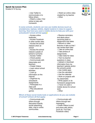 Speak Up Lesson Plan
Grades 6-12 Survey
oUse Twitter to
communicate or to
follow others
oWatch a video I find
online to help with
homework
oWatch an online video
created by my teacher
oOther
In some schools, students can now use mobile devices (such as
smartphones, laptops, tablets, digital readers) in class to support
learning. How have you used a mobile device to help you with your
schoolwork? (check all that apply)
oAccess online
textbooks
oAccess Facebook
or other similar sites
oAccess the school
network when at
school
oAccess the school
network outside of
school or at home
oAccess Twitter
oCheck grades
oCommunicate with
classmates and
teachers
oCreate Videos
oLearn about school
activities
oLook up
information on the
Internet
oOrganize my
schoolwork
assignments
oParticipate in a
class poll
oPlay educational
games
oReceive reminders
and alerts about
upcoming tests or
assignment due dates
oRecord or video
lectures or labs so that I
can review them later
oTake an online test
oTake photos of
assignments
oTake notes for class
oText my teacher
questions in class
oUpload or download
information from my
teachers' website and/or
the school's portal
oUse mobile apps
oUse the calculator
oUse the calendar
oWork on projects with
my classmates
oWrite papers or do
homework assignments
oI have not used a
mobile device for school
work
oOther
Which of these social media tools or applications do you use outside
of school? (Check all that apply)
oCommunicate with
others through
discussion boards,
social networking
sites, chat or online
communities
oCommunicate with
others through text
messaging
oCreate videos to post
and share with others
(such as: YouTube,
Facebook video)
© 2013 Project Tomorrow www.tomorrow.org Page 4
 