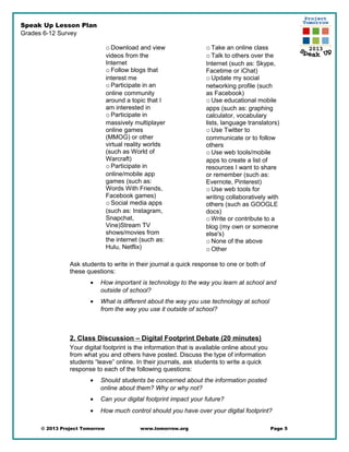 Speak Up Lesson Plan
Grades 6-12 Survey
oDownload and view
videos from the
Internet
oFollow blogs that
interest me
oParticipate in an
online community
around a topic that I
am interested in
oParticipate in
massively multiplayer
online games
(MMOG) or other
virtual reality worlds
(such as World of
Warcraft)
oParticipate in
online/mobile app
games (such as:
Words With Friends,
Facebook games)
oSocial media apps
(such as: Instagram,
Snapchat,
Vine)Stream TV
shows/movies from
the internet (such as:
Hulu, Netflix)
oTake an online class
oTalk to others over the
Internet (such as: Skype,
Facetime or iChat)
oUpdate my social
networking profile (such
as Facebook)
oUse educational mobile
apps (such as: graphing
calculator, vocabulary
lists, language translators)
oUse Twitter to
communicate or to follow
others
oUse web tools/mobile
apps to create a list of
resources I want to share
or remember (such as:
Evernote, Pinterest)
oUse web tools for
writing collaboratively with
others (such as GOOGLE
docs)
oWrite or contribute to a
blog (my own or someone
else's)
oNone of the above
oOther
Ask students to write in their journal a quick response to one or both of
these questions:
• How important is technology to the way you learn at school and
outside of school?
• What is different about the way you use technology at school
from the way you use it outside of school?
2. Class Discussion – Digital Footprint Debate (20 minutes)
Your digital footprint is the information that is available online about you
from what you and others have posted. Discuss the type of information
students “leave” online. In their journals, ask students to write a quick
response to each of the following questions:
• Should students be concerned about the information posted
online about them? Why or why not?
• Can your digital footprint impact your future?
• How much control should you have over your digital footprint?
© 2013 Project Tomorrow www.tomorrow.org Page 5
 