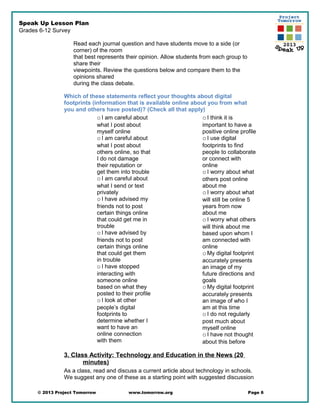Speak Up Lesson Plan
Grades 6-12 Survey
Read each journal question and have students move to a side (or
corner) of the room
that best represents their opinion. Allow students from each group to
share their
viewpoints. Review the questions below and compare them to the
opinions shared
during the class debate.
Which of these statements reflect your thoughts about digital
footprints (information that is available online about you from what
you and others have posted)? (Check all that apply)
oI am careful about
what I post about
myself online
oI am careful about
what I post about
others online, so that
I do not damage
their reputation or
get them into trouble
oI am careful about
what I send or text
privately
oI have advised my
friends not to post
certain things online
that could get me in
trouble
oI have advised by
friends not to post
certain things online
that could get them
in trouble
oI have stopped
interacting with
someone online
based on what they
posted to their profile
oI look at other
people’s digital
footprints to
determine whether I
want to have an
online connection
with them
oI think it is
important to have a
positive online profile
oI use digital
footprints to find
people to collaborate
or connect with
online
oI worry about what
others post online
about me
oI worry about what
will still be online 5
years from now
about me
oI worry what others
will think about me
based upon whom I
am connected with
online
oMy digital footprint
accurately presents
an image of my
future directions and
goals
oMy digital footprint
accurately presents
an image of who I
am at this time
oI do not regularly
post much about
myself online
oI have not thought
about this before
3. Class Activity: Technology and Education in the News (20
minutes)
As a class, read and discuss a current article about technology in schools.
We suggest any one of these as a starting point with suggested discussion
© 2013 Project Tomorrow www.tomorrow.org Page 6
 