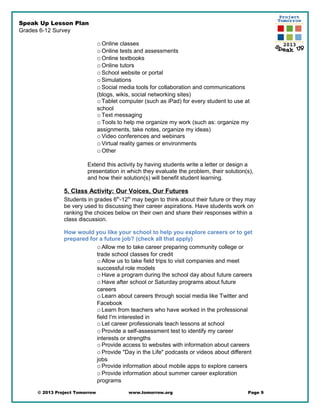 Speak Up Lesson Plan
Grades 6-12 Survey
oOnline classes
oOnline tests and assessments
oOnline textbooks
oOnline tutors
oSchool website or portal
oSimulations
oSocial media tools for collaboration and communications
(blogs, wikis, social networking sites)
oTablet computer (such as iPad) for every student to use at
school
oText messaging
oTools to help me organize my work (such as: organize my
assignments, take notes, organize my ideas)
oVideo conferences and webinars
oVirtual reality games or environments
oOther
Extend this activity by having students write a letter or design a
presentation in which they evaluate the problem, their solution(s),
and how their solution(s) will benefit student learning.
5. Class Activity: Our Voices, Our Futures
Students in grades 6th
-12th
may begin to think about their future or they may
be very used to discussing their career aspirations. Have students work on
ranking the choices below on their own and share their responses within a
class discussion.
How would you like your school to help you explore careers or to get
prepared for a future job? (check all that apply)
oAllow me to take career preparing community college or
trade school classes for credit
oAllow us to take field trips to visit companies and meet
successful role models
oHave a program during the school day about future careers
oHave after school or Saturday programs about future
careers
oLearn about careers through social media like Twitter and
Facebook
oLearn from teachers who have worked in the professional
field I'm interested in
oLet career professionals teach lessons at school
oProvide a self-assessment test to identify my career
interests or strengths
oProvide access to websites with information about careers
oProvide "Day in the Life" podcasts or videos about different
jobs
oProvide information about mobile apps to explore careers
oProvide information about summer career exploration
programs
© 2013 Project Tomorrow www.tomorrow.org Page 9
 