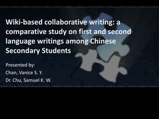 Wiki-based collaborative writing: a
comparative study on first and second
language writings among Chinese
Secondary Students
Presented by:
Chan, Vanice S. Y.
Dr. Chu, Samuel K. W.
 