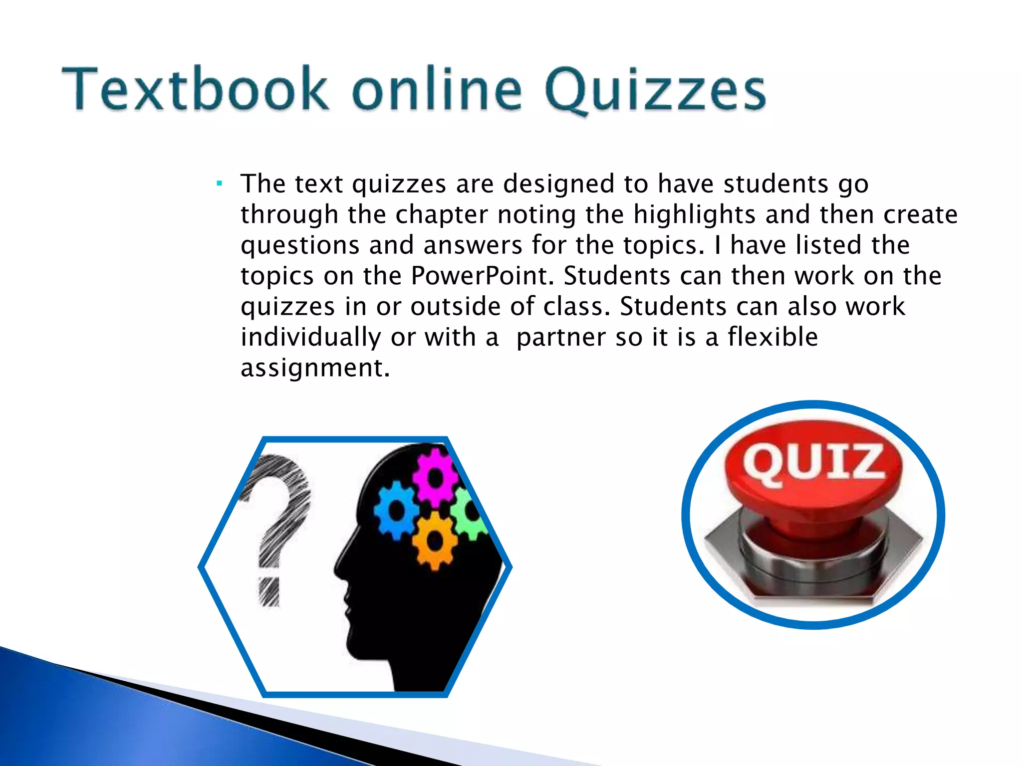  The text quizzes are designed to have students go
through the chapter noting the highlights and then create
questions and answers for the topics. I have listed the
topics on the PowerPoint. Students can then work on the
quizzes in or outside of class. Students can also work
individually or with a partner so it is a flexible
assignment.
 