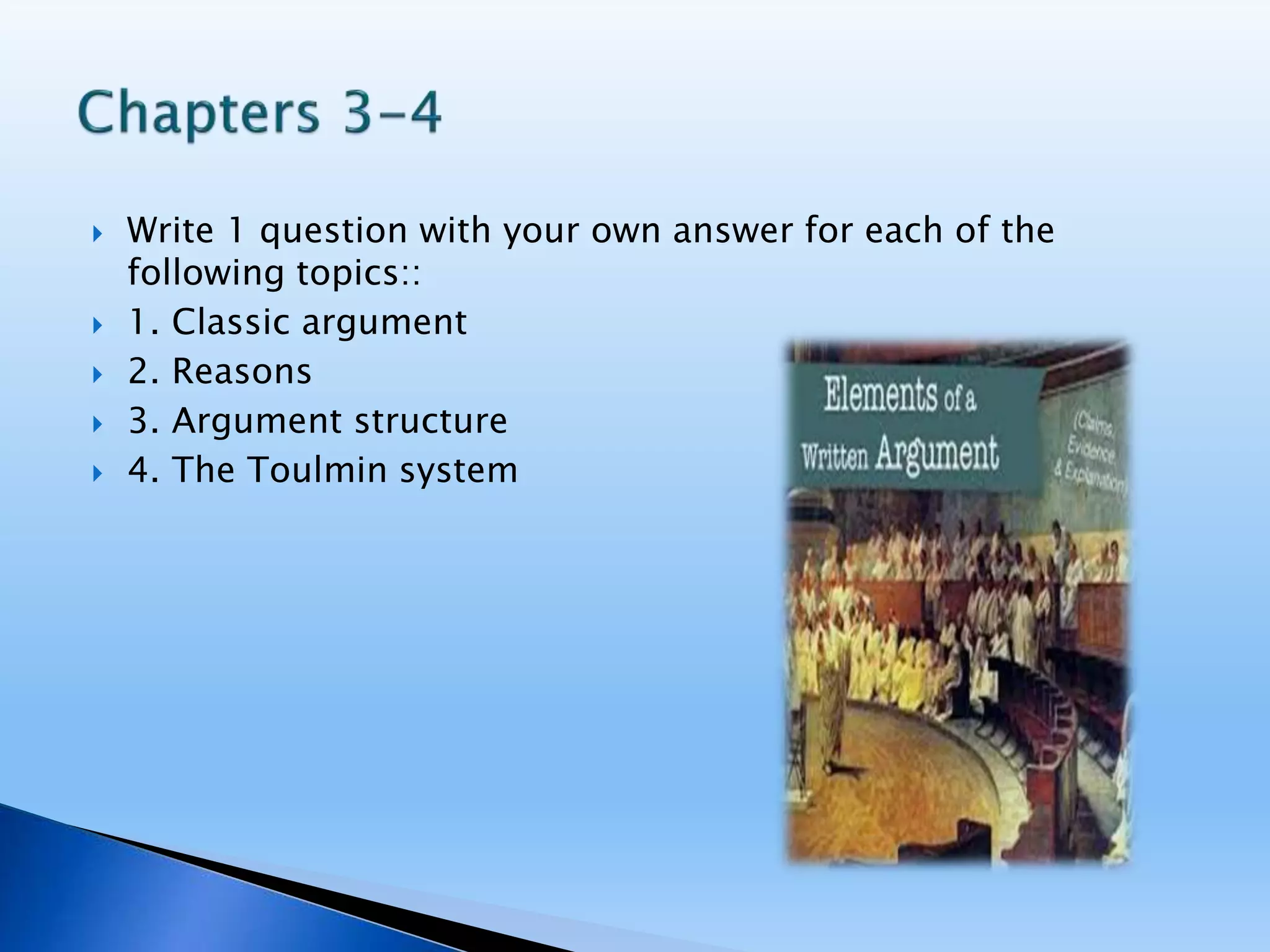  Write 1 question with your own answer for each of the
following topics::
 1. Classic argument
 2. Reasons
 3. Argument structure
 4. The Toulmin system
 