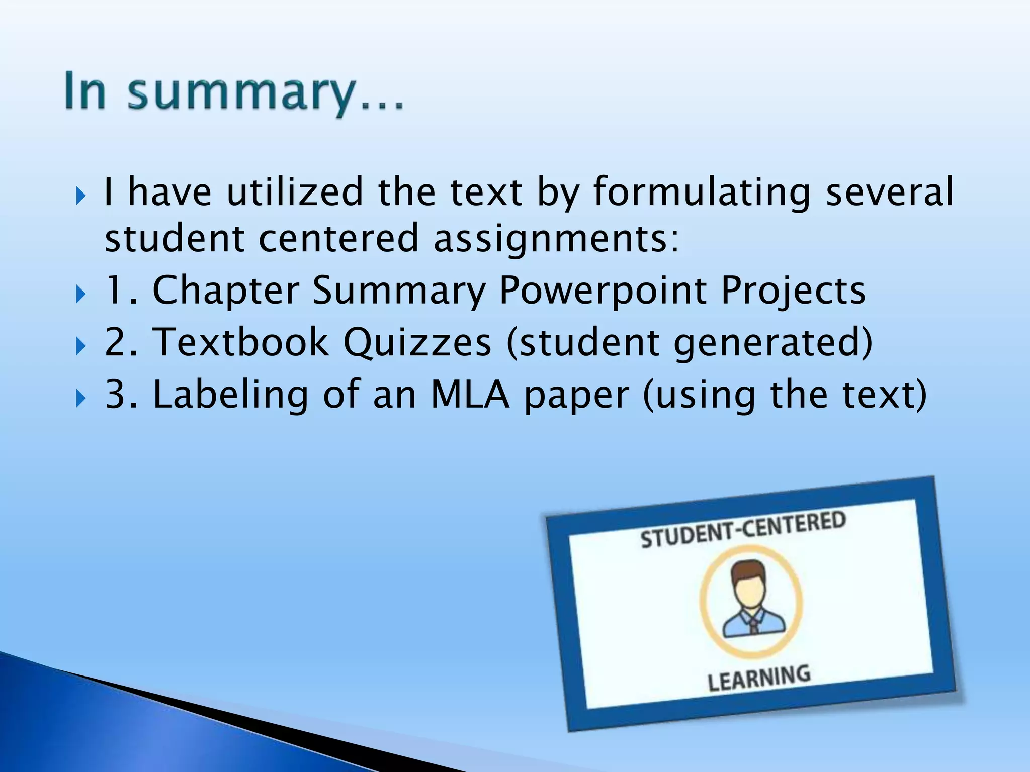  I have utilized the text by formulating several
student centered assignments:
 1. Chapter Summary Powerpoint Projects
 2. Textbook Quizzes (student generated)
 3. Labeling of an MLA paper (using the text)
 