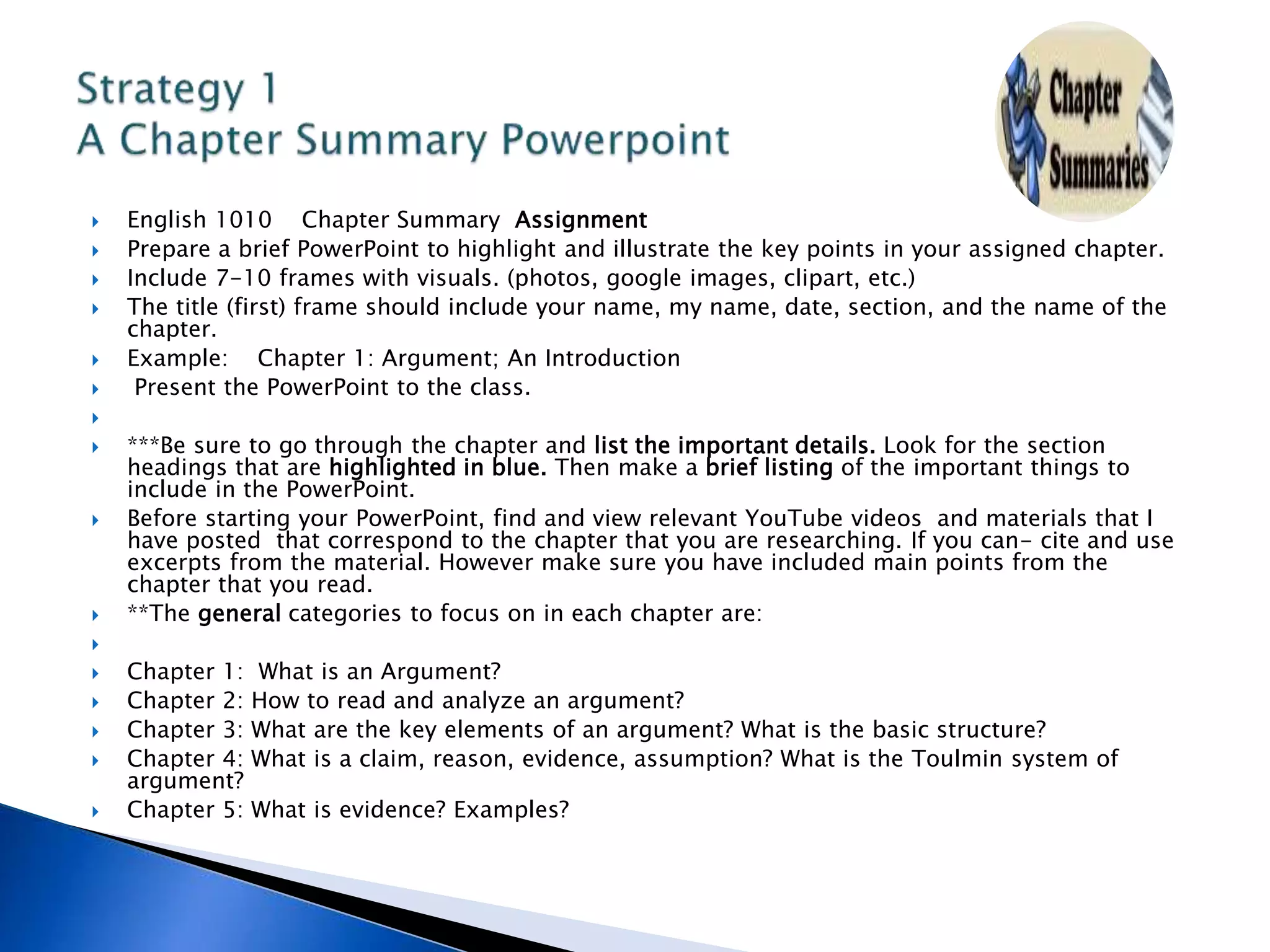  English 1010 Chapter Summary Assignment
 Prepare a brief PowerPoint to highlight and illustrate the key points in your assigned chapter.
 Include 7-10 frames with visuals. (photos, google images, clipart, etc.)
 The title (first) frame should include your name, my name, date, section, and the name of the
chapter.
 Example: Chapter 1: Argument; An Introduction
 Present the PowerPoint to the class.

 ***Be sure to go through the chapter and list the important details. Look for the section
headings that are highlighted in blue. Then make a brief listing of the important things to
include in the PowerPoint.
 Before starting your PowerPoint, find and view relevant YouTube videos and materials that I
have posted that correspond to the chapter that you are researching. If you can- cite and use
excerpts from the material. However make sure you have included main points from the
chapter that you read.
 **The general categories to focus on in each chapter are:

 Chapter 1: What is an Argument?
 Chapter 2: How to read and analyze an argument?
 Chapter 3: What are the key elements of an argument? What is the basic structure?
 Chapter 4: What is a claim, reason, evidence, assumption? What is the Toulmin system of
argument?
 Chapter 5: What is evidence? Examples?
 