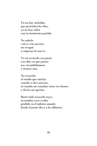 Ya no hay melodías
que perturben los días,
ya no hay rabia
con tu inminente partida.

No anhelo
volver a lo nuestro,
me resigné
a empezar de nuevo.

Ya no recuerdo con gusto
esos días en que juntos
nos ensamblabamos
y éramos uno.

No recuerdo
el sonido que emitías
cuando te desvanecías,
ni cuando me tomabas entre tus brazos
y decías me querías.

Borré todo recuerdo tuyo;
tu nombre yace oculto
perdido en el infinito mundo
donde Caronte lleva a los difuntos.




                       10
 