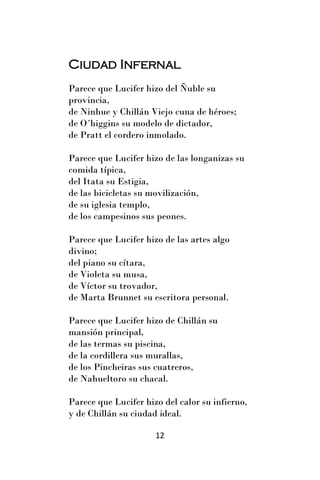 Ciudad Infernal
Parece que Lucifer hizo del Ñuble su
provincia,
de Ninhue y Chillán Viejo cuna de héroes;
de O´higgins su modelo de dictador,
de Pratt el cordero inmolado.

Parece que Lucifer hizo de las longanizas su
comida típica,
del Itata su Estigia,
de las bicicletas su movilización,
de su iglesia templo,
de los campesinos sus peones.

Parece que Lucifer hizo de las artes algo
divino;
del piano su cítara,
de Violeta su musa,
de Víctor su trovador,
de Marta Brunnet su escritora personal.

Parece que Lucifer hizo de Chillán su
mansión principal,
de las termas su piscina,
de la cordillera sus murallas,
de los Pincheiras sus cuatreros,
de Nahueltoro su chacal.

Parece que Lucifer hizo del calor su infierno,
y de Chillán su ciudad ideal.

                      12
 