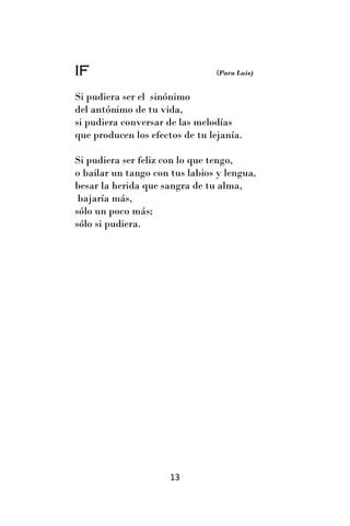 IF                               (Para Luis)


Si pudiera ser el sinónimo
del antónimo de tu vida,
si pudiera conversar de las melodías
que producen los efectos de tu lejanía.

Si pudiera ser feliz con lo que tengo,
o bailar un tango con tus labios y lengua,
besar la herida que sangra de tu alma,
 bajaría más,
sólo un poco más;
sólo si pudiera.




                      13
 