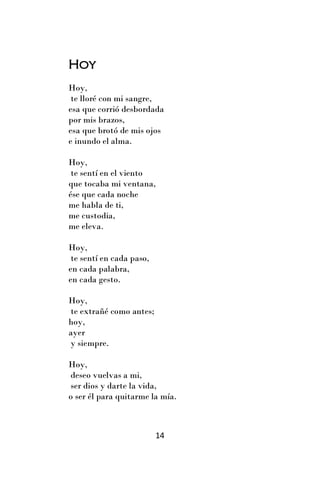 Hoy
Hoy,
 te lloré con mi sangre,
esa que corrió desbordada
por mis brazos,
esa que brotó de mis ojos
e inundo el alma.

Hoy,
 te sentí en el viento
que tocaba mi ventana,
ése que cada noche
me habla de ti,
me custodia,
me eleva.

Hoy,
 te sentí en cada paso,
en cada palabra,
en cada gesto.

Hoy,
te extrañé como antes;
hoy,
ayer
y siempre.

Hoy,
deseo vuelvas a mi,
ser dios y darte la vida,
o ser él para quitarme la mía.



                          14
 
