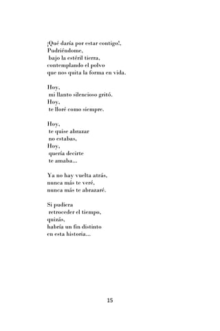 ¡Qué daría por estar contigo!,
Pudriéndome,
 bajo la estéril tierra,
contemplando el polvo
que nos quita la forma en vida.

Hoy,
mi llanto silencioso gritó.
Hoy,
te lloré como siempre.

Hoy,
te quise abrazar
no estabas,
Hoy,
quería decirte
te amaba...

Ya no hay vuelta atrás,
nunca más te veré,
nunca más te abrazaré.

Si pudiera
 retroceder el tiempo,
quizás,
habría un fin distinto
en esta historia...




                         15
 