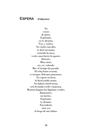 Espera      (Caligrama)



                     No
                    vayas
                  de prisa.
                 Espérame,
               ya te alcanzo.
               Voy y vuelvo.
            No vueles tan alto,
             te daré mi mano,
             extiende la tuya,
       verás cuan fuerte la agarro.
                  Detente.
                Mira atrás,
              soy yo, volando.
        Ríe, el tiempo ha pasado.
          El reloj lento avanzó,
     es tiempo, debemos juntarnos.
            Yo espero tu beso;
           la bienvenida siento.
          No habrá estéril tierra,
     será fecunda,verde e inmensa.
   Mantén limpias las lágrimas verdes,
                flameantes,
                 no inertes.
                 Espérame,
                 te alcanzo.
                Encenderás
                  otra vez
          el fuego de mis labios.




                   16
 