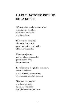 Bajo el notorio influjo
de la noche

Siéntate esta noche a contemplar
conmigo las estrellas.
Contemos historias
a la luna llena.

Susurremos palabras
al viento danzante,
para que guíen esta noche
al hombre errante.

Clamemos juntos
por las almas sin rumbo,
pidámosle a Dios
les de su curso.

Escuchemos a los grillos cantantes
entonar boleros
a las luciérnagas amantes,
que decoran nuestro paisaje.

Miremos esta noche
a la luna gigante,
mientras se alinea
con planetas circundantes.




                     17
 