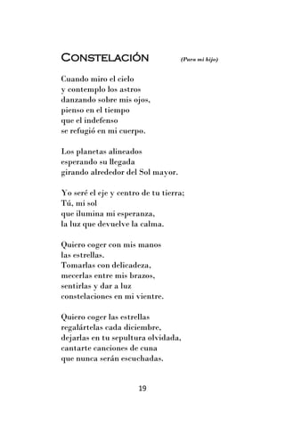 Constelación                       (Para mi hijo)


Cuando miro el cielo
y contemplo los astros
danzando sobre mis ojos,
pienso en el tiempo
que el indefenso
se refugió en mi cuerpo.

Los planetas alineados
esperando su llegada
girando alrededor del Sol mayor.

Yo seré el eje y centro de tu tierra;
Tú, mi sol
que ilumina mi esperanza,
la luz que devuelve la calma.

Quiero coger con mis manos
las estrellas.
Tomarlas con delicadeza,
mecerlas entre mis brazos,
sentirlas y dar a luz
constelaciones en mi vientre.

Quiero coger las estrellas
regalártelas cada diciembre,
dejarlas en tu sepultura olvidada,
cantarte canciones de cuna
que nunca serán escuchadas.


                       19
 