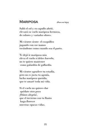 Mariposa                           (Para mi hijo)


Salió el sol y su capullo abrió,
elevará su vuelo mariposa hermosa,
de colores y variados olores.

Mi vientre siente el cosquilleo
jugando con sus manos
tocándome como cuando sea el parto.

Te dejó ir mariposa mia
eleva el vuelo si debes hacerlo,
no te quiero mantener
 como galardón de gallardía.

Mi vientre agradece tu estadía,
pero no es justa tu agonía,
lucha mariposa querida,
que te amaré toda mi vida.

Si el vuelo no quieres dar
 quédate otro poco
¡Dános alegría!,
que el invierno con tu llanto
 haga florecer
nuestras opacas vidas.




                      21
 