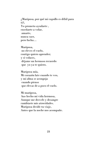 ¿Mariposa, por qué mi capullo es débil para
ti?,
Yo prometo ayudarte ,
enseñarte a volar,
 amarte,
nunca caer,
pero lucha…

Mariposa,
 no eleves el vuelo,
contigo quiero aprender;
y si volases,
 déjame un hermoso recuerdo
 que yo ya te quiero.

Mariposa mía,
Mi corazón late cuando te veo,
y mi alma se acongoja
cuando pienso
que elevas de a poco el vuelo.

Mi mariposa,
 has hecho mi vida hermosa,
Aunque me desvele y desangre
cambiaste mis atrocidades.
Mariposa decide tu viaje,
Antes que la noche nos acompañe.




                     23
 