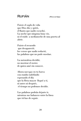 Rufián                            (Para mi hijo)




Fuiste el soplo de vida
que Dios dio y quitó,
el llanto que nadie escuchó.
La noche que ninguna luna vio,
ni el ruido a medianoche de una puerta al
abrir.

Fuiste el recuerdo
 que desapareció.
los versos que nadie redactó,
las palabras que no pude enseñar.

La naturaleza decidió,
no mostrar el rostro
de quien amé sin conocer.

Ahora navegas en tu barca
con rumbo indefinido
esperando el día
que la flota mayor llegué a ti,
ni antes ni después,
 el tiempo no podemos decidir.

Las palabras podrán dejarte ir,
mientras me balanceo entre la línea
que tú has de seguir.



                      24
 