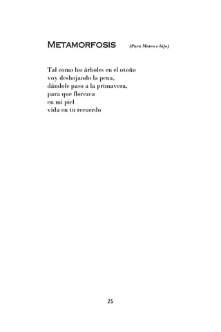 Metamorfosis                 (Para Mateo e hijo)




Tal como los árboles en el otoño
voy deshojando la pena,
dándole paso a la primavera,
para que florezca
en mi piel
vida en tu recuerdo




                     25
 